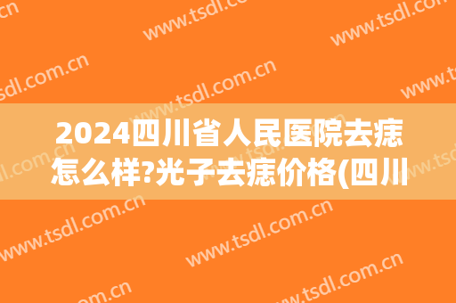 2024四川省人民医院去痣怎么样?光子去痣价格(四川省人民医院祛痣)