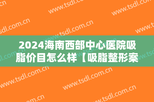 2024海南西部中心医院吸脂价目怎么样【吸脂整形案例】