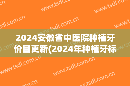 2024安徽省中医院种植牙价目更新(2024年种植牙标准价格表)