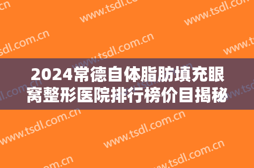 2024常德自体脂肪填充眼窝整形医院排行榜价目揭秘 2024常德自体脂肪填充眼窝整形医院排行榜价目揭秘