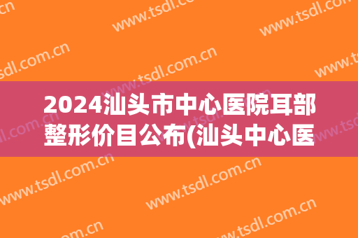 2024汕头市中心医院耳部整形价目公布(汕头中心医院耳科)
