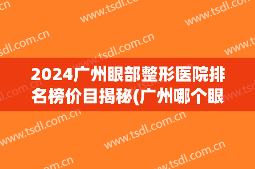 2024广州眼部整形医院排名榜价目揭秘(广州哪个眼部整形医院好)