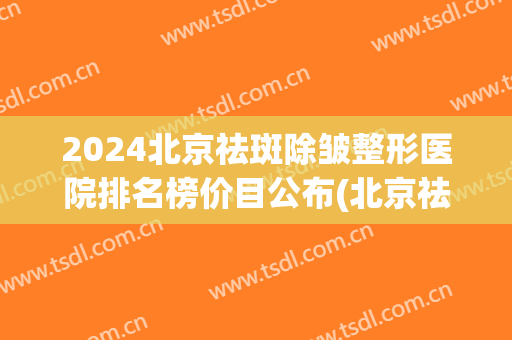 2024北京祛斑除皱整形医院排名榜价目公布(北京祛斑价格)