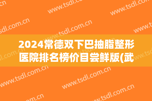 2024常德双下巴抽脂整形医院排名榜价目尝鲜版(武汉双下巴抽脂医院)