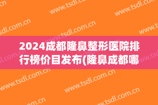 2024成都隆鼻整形医院排行榜价目发布(隆鼻成都哪个医院最好)