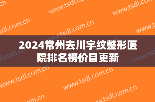2024常州去川字纹整形医院排名榜价目更新 2024常州去川字纹整形医院排名榜价目更新