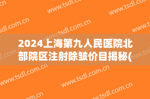 2024上海第九人民医院北部院区注射除皱价目揭秘(上海九院整形价目表2024) 2024上海第九人民医院北部院区注射除皱价目揭秘(上海九院整形价目表2024)