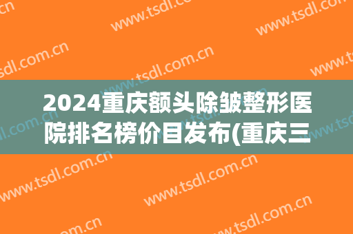2024重庆额头除皱整形医院排名榜价目发布(重庆三甲整形医院及报价)