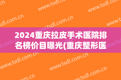 2024重庆拉皮手术医院排名榜价目曝光(重庆整形医院的排名)