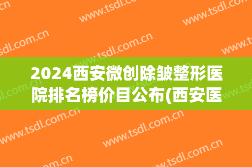 2024西安微创除皱整形医院排名榜价目公布(西安医院整形科排名)