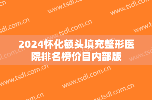 2024怀化额头填充整形医院排名榜价目内部版