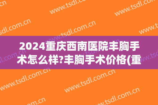 2024重庆西南医院丰胸手术怎么样?丰胸手术价格(重庆西南医院脂肪丰胸怎么样) 2024重庆西南医院丰胸手术怎么样?丰胸手术价格(重庆西南医院脂肪丰胸怎么样)