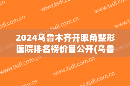 2024乌鲁木齐开眼角整形医院排名榜价目公开(乌鲁木齐有多少家整形医院)