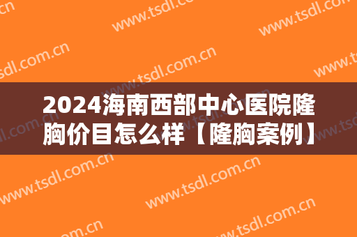 2024海南西部中心医院隆胸价目怎么样【隆胸案例】 2024海南西部中心医院隆胸价目怎么样【隆胸案例】