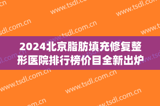 2024北京脂肪填充修复整形医院排行榜价目全新出炉(北京脂肪填充最厉害的医生) 2024北京脂肪填充修复整形医院排行榜价目全新出炉(北京脂肪填充最厉害的医生)