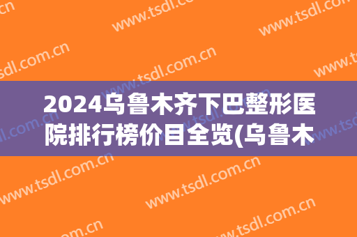 2024乌鲁木齐下巴整形医院排行榜价目全览(乌鲁木齐正规整形医院排名)