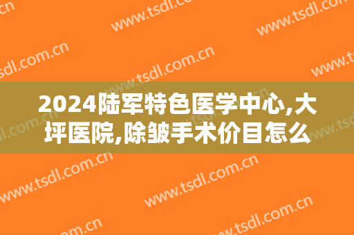 2024陆军特色医学中心,大坪医院,除皱手术价目怎么样
