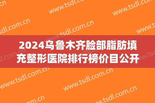2024乌鲁木齐脸部脂肪填充整形医院排行榜价目公开(乌鲁木齐自体脂肪填充哪家最好)