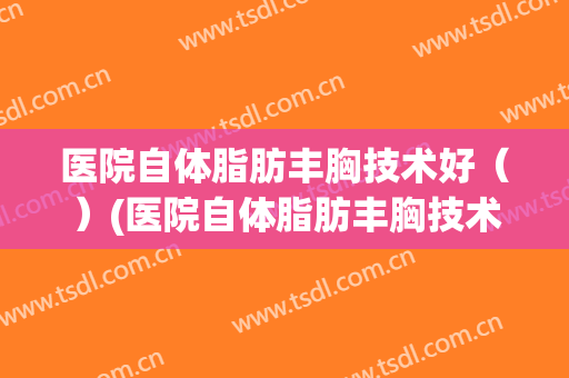 医院自体脂肪丰胸技术好（）(医院自体脂肪丰胸技术好嘛)