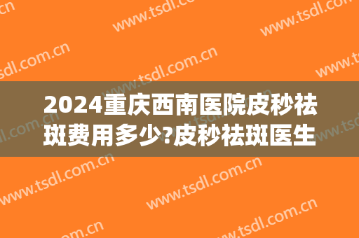 2024重庆西南医院皮秒祛斑费用多少?皮秒祛斑医生推荐(重庆皮秒祛斑三甲医院)