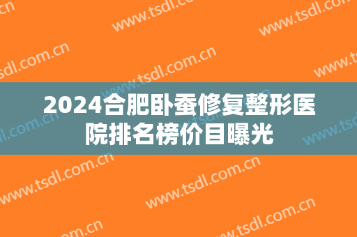 2024合肥卧蚕修复整形医院排名榜价目曝光