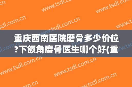 重庆西南医院磨骨多少价位?下颌角磨骨医生哪个好(重庆哪家磨骨整形医院好啊)