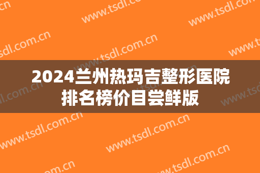 2024兰州热玛吉整形医院排名榜价目尝鲜版 2024兰州热玛吉整形医院排名榜价目尝鲜版