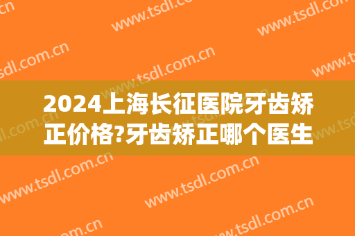 2024上海长征医院牙齿矫正价格?牙齿矫正哪个医生好(上海长征医院看牙怎么样)