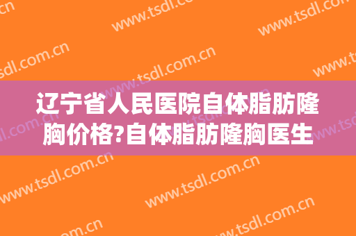 辽宁省人民医院自体脂肪隆胸价格?自体脂肪隆胸医生排名(沈阳自体隆胸医院哪家好) 辽宁省人民医院自体脂肪隆胸价格?自体脂肪隆胸医生排名(沈阳自体隆胸医院哪家好)