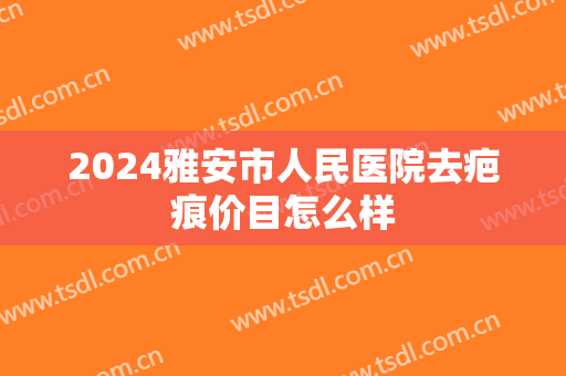 2024雅安市人民医院去疤痕价目怎么样 2024雅安市人民医院去疤痕价目怎么样