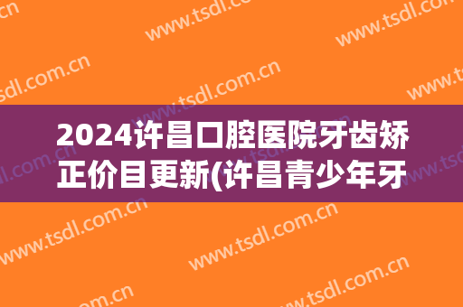 2024许昌口腔医院牙齿矫正价目更新(许昌青少年牙齿矫正好的医院)