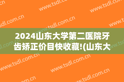 2024山东大学第二医院牙齿矫正价目快收藏!(山东大学口腔医院整牙)
