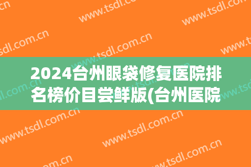 2024台州眼袋修复医院排名榜价目尝鲜版(台州医院割眼袋价格多少) 2024台州眼袋修复医院排名榜价目尝鲜版(台州医院割眼袋价格多少)