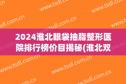2024淮北眼袋抽脂整形医院排行榜价目揭秘(淮北双眼皮) 2024淮北眼袋抽脂整形医院排行榜价目揭秘(淮北双眼皮)