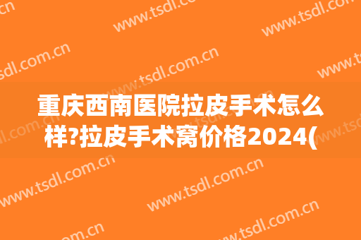 重庆西南医院拉皮手术怎么样?拉皮手术窝价格2024(重庆西南医院割包皮)