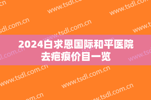 2024白求恩国际和平医院去疤痕价目一览 2024白求恩国际和平医院去疤痕价目一览