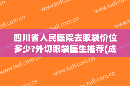 四川省人民医院去眼袋价位多少?外切眼袋医生推荐(成都哪家医院做眼袋手术效果好) 四川省人民医院去眼袋价位多少?外切眼袋医生推荐(成都哪家医院做眼袋手术效果好)
