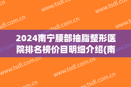 2024南宁腰部抽脂整形医院排名榜价目明细介绍(南宁腰腹抽脂减肥医院) 2024南宁腰部抽脂整形医院排名榜价目明细介绍(南宁腰腹抽脂减肥医院)