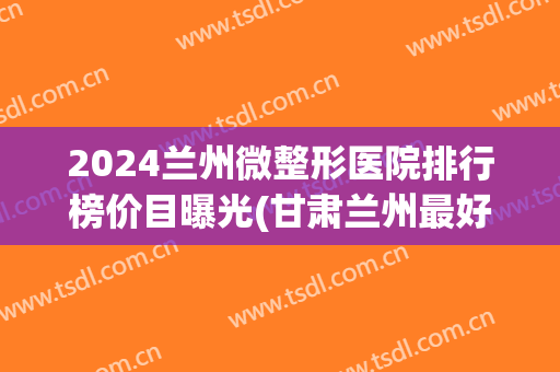 2024兰州微整形医院排行榜价目曝光(甘肃兰州最好的整形医院) 2024兰州微整形医院排行榜价目曝光(甘肃兰州最好的整形医院)