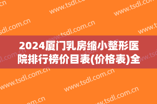 2024厦门乳房缩小整形医院排行榜价目表(价格表)全览