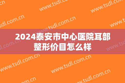 2024泰安市中心医院耳部整形价目怎么样