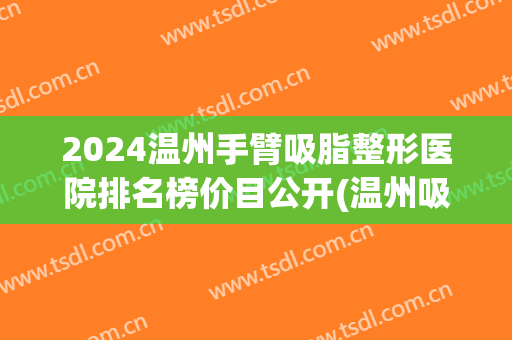 2024温州手臂吸脂整形医院排名榜价目公开(温州吸脂一般需要多少钱) 2024温州手臂吸脂整形医院排名榜价目公开(温州吸脂一般需要多少钱)