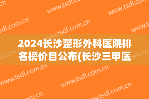 2024长沙整形外科医院排名榜价目公布(长沙三甲医院整形排名)