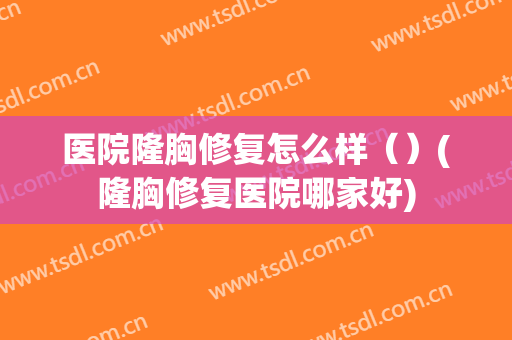 医院隆胸修复怎么样（）(隆胸修复医院哪家好)