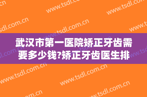 武汉市第一医院矫正牙齿需要多少钱?矫正牙齿医生排名(在武汉牙齿矫正多少钱)