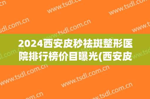 2024西安皮秒祛斑整形医院排行榜价目曝光(西安皮秒祛斑哪个医院最好)
