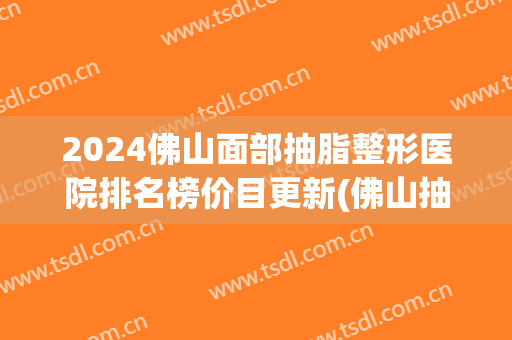 2024佛山面部抽脂整形医院排名榜价目更新(佛山抽脂整形哪个医院好)