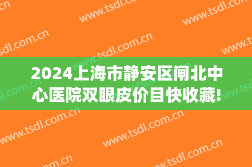 2024上海市静安区闸北中心医院双眼皮价目快收藏!(上海嘉定中心医院割双眼皮) 2024上海市静安区闸北中心医院双眼皮价目快收藏!(上海嘉定中心医院割双眼皮)