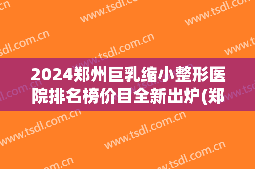 2024郑州巨乳缩小整形医院排名榜价目全新出炉(郑州三甲整形医院最新排名)