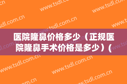 医院隆鼻价格多少（正规医院隆鼻手术价格是多少）(做隆鼻医院多少钱)